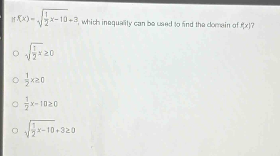 if (f(x)=sqrt{\frac{1}{2}x - 10}+3), which inequality can be used to find the domain of (f(x))?\n(sqrt{\frac{1}{2}x}geq0)\n(\frac{1}{2}xgeq0)\n(\frac{1}{2}x - 10geq0)\n(sqrt{\frac{1}{2}x - 10}+3geq0)
