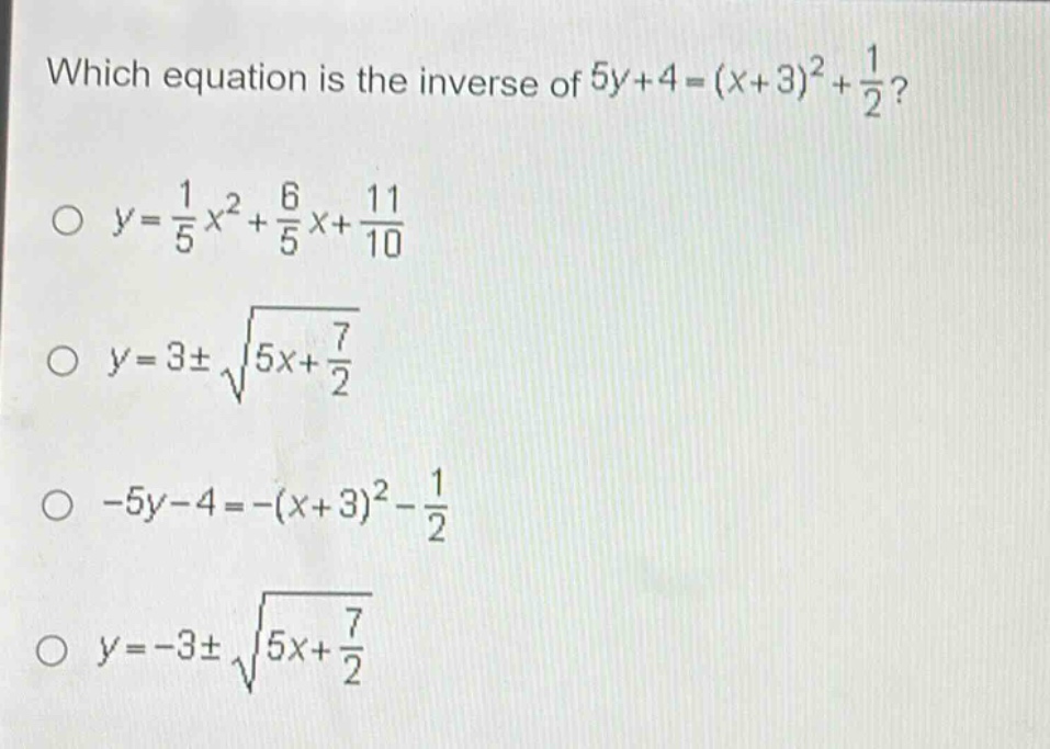 which equation is the inverse of $5y + 4=(x + 3)^2+\frac{1}{2}$?\n$y=\frac{1}{5}x^2+\frac{6}{5}x+\frac{11}{10}$\n$y = 3pmsqrt{5x+\frac{7}{2}}$\n$-5y - 4=-(x + 3)^2-\frac{1}{2}$\n$y=-3pmsqrt{5x+\frac{7}{2}}$