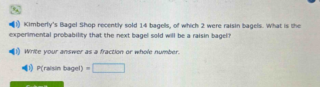 kimberlys bagel shop recently sold 14 bagels, of which 2 were raisin bagels. what is the experimental probability that the next bagel sold will be a raisin bagel? write your answer as a fraction or whole number. p(raisin bagel) =