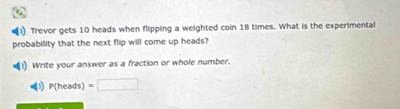 trevor gets 10 heads when flipping a weighted coin 18 times. what is the experimental probability that the next flip will come up heads? write your answer as a fraction or whole number. p(heads) =