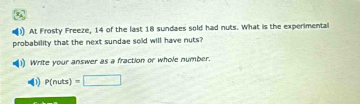 at frosty freeze, 14 of the last 18 sundaes sold had nuts. what is the experimental probability that the next sundae sold will have nuts? write your answer as a fraction or whole number. p(nuts) =