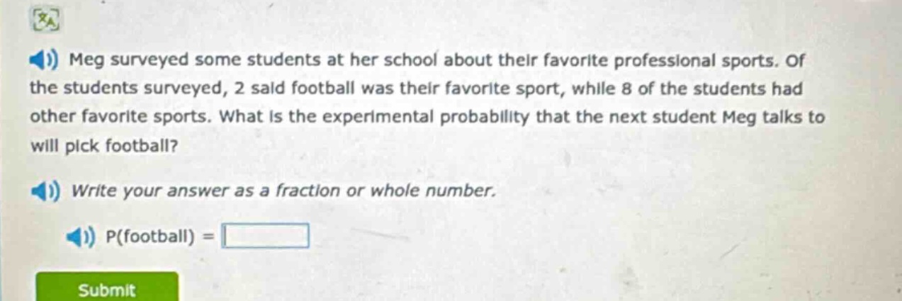 meg surveyed some students at her school about their favorite professional sports. of the students surveyed, 2 said football was their favorite sport, while 8 of the students had other favorite sports. what is the experimental probability that the next student meg talks to will pick football? write your answer as a fraction or whole number. p(football) =