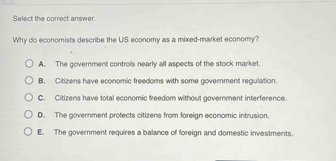 select the correct answer.\nwhy do economists describe the us economy as a mixed - market economy?\na. the government controls nearly all aspects of the stock market.\nb. citizens have economic freedoms with some government regulation.\nc. citizens have total economic freedom without government interference.\nd. the government protects citizens from foreign economic intrusion.\ne. the government requires a balance of foreign and domestic investments.