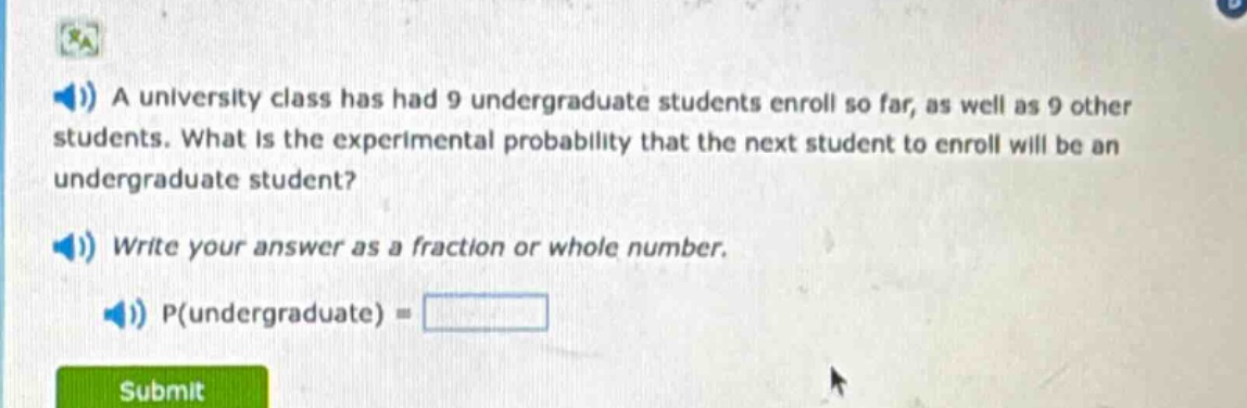 a university class has had 9 undergraduate students enroll so far, as well as 9 other students. what is the experimental probability that the next student to enroll will be an undergraduate student? write your answer as a fraction or whole number. p(undergraduate) =