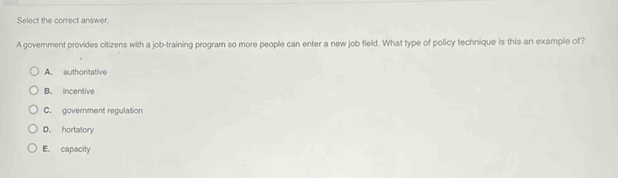 select the correct answer.\na government provides citizens with a job - training program so more people can enter a new job field. what type of policy technique is this an example of?\na. authoritative\nb. incentive\nc. government regulation\nd. hortatory\ne. capacity