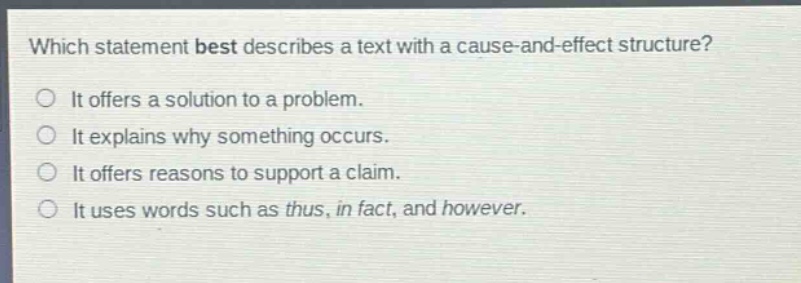 which statement best describes a text with a cause - and - effect structure?\nit offers a solution to a problem.\nit explains why something occurs.\nit offers reasons to support a claim.\nit uses words such as thus, in fact, and however.
