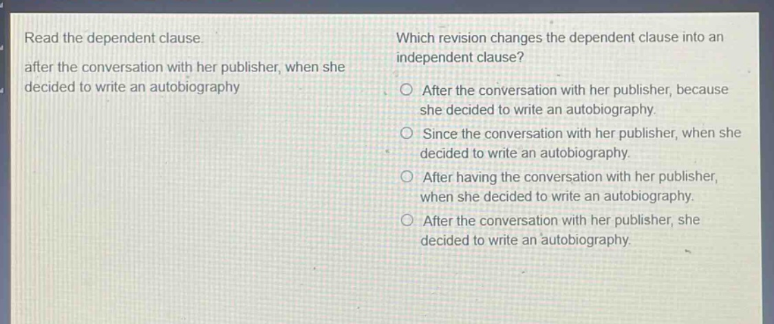 read the dependent clause. after the conversation with her publisher, when she decided to write an autobiography which revision changes the dependent clause into an independent clause? after the conversation with her publisher, because she decided to write an autobiography. since the conversation with her publisher, when she decided to write an autobiography. after having the conversation with her publisher, when she decided to write an autobiography. after the conversation with her publisher, she decided to write an autobiography.