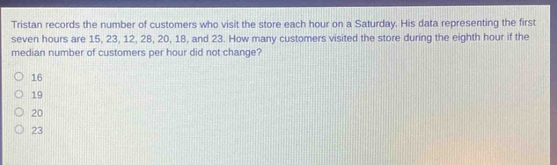tristan records the number of customers who visit the store each hour on a saturday. his data representing the first seven hours are 15, 23, 12, 28, 20, 18, and 23. how many customers visited the store during the eighth hour if the median number of customers per hour did not change?\n16\n19\n20\n23