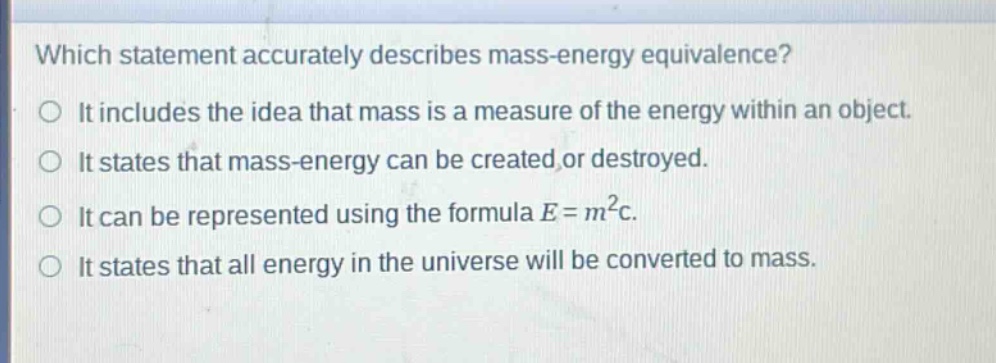 which statement accurately describes mass - energy equivalence?\nit includes the idea that mass is a measure of the energy within an object.\nit states that mass - energy can be created or destroyed.\nit can be represented using the formula e = m²c.\nit states that all energy in the universe will be converted to mass.