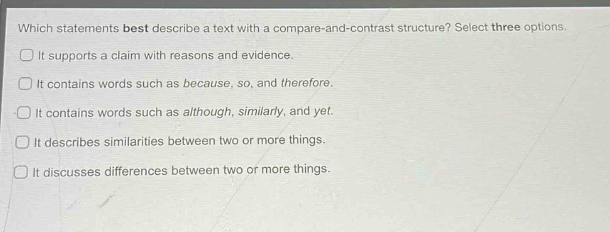 which statements best describe a text with a compare - and - contrast structure? select three options.\nit supports a claim with reasons and evidence.\nit contains words such as because, so, and therefore.\nit contains words such as although, similarly, and yet.\nit describes similarities between two or more things.\nit discusses differences between two or more things.