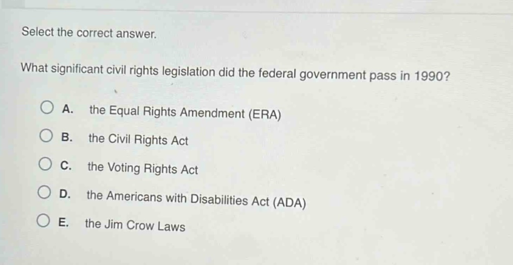 select the correct answer.\nwhat significant civil rights legislation did the federal government pass in 1990?\na. the equal rights amendment (era)\nb. the civil rights act\nc. the voting rights act\nd. the americans with disabilities act (ada)\ne. the jim crow laws
