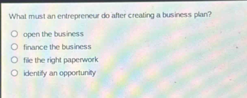 what must an entrepreneur do after creating a business plan?\nopen the business\nfinance the business\nfile the right paperwork\nidentify an opportunity