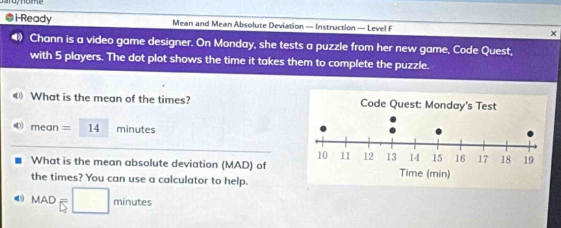 chann is a video game designer. on monday, she tests a puzzle from her new game, code quest, with 5 players. the dot - plot shows the time it takes them to complete the puzzle. what is the mean of the times? mean = 14 minutes what is the mean absolute deviation (mad) of the times? you can use a calculator to help. mad = minutes