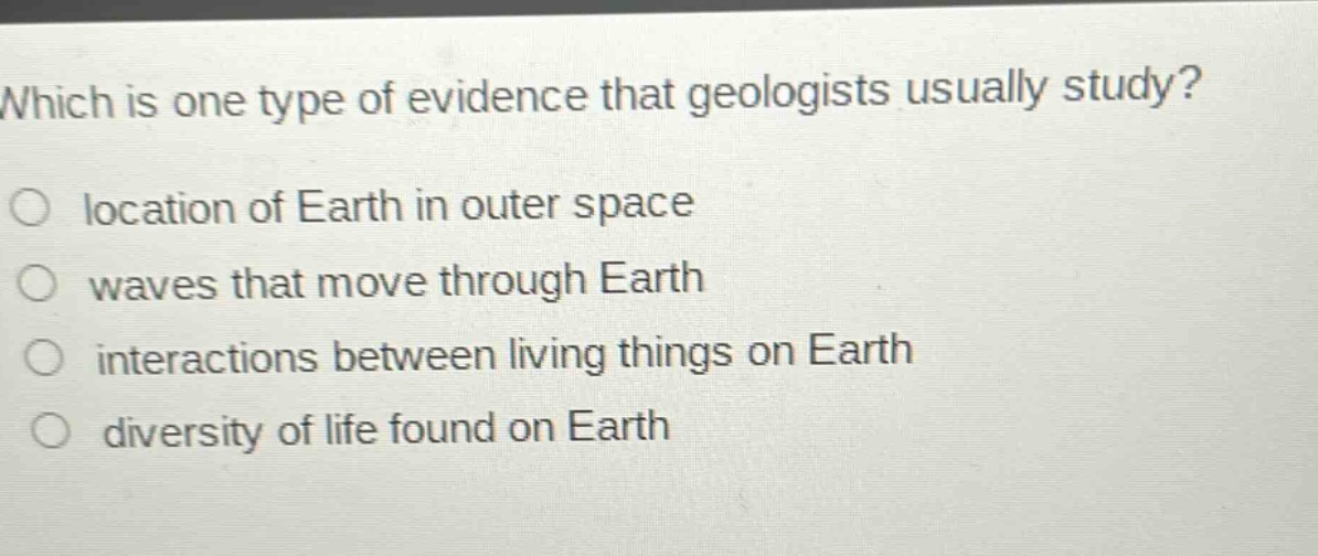 which is one type of evidence that geologists usually study?\nlocation of earth in outer space\nwaves that move through earth\ninteractions between living things on earth\ndiversity of life found on earth