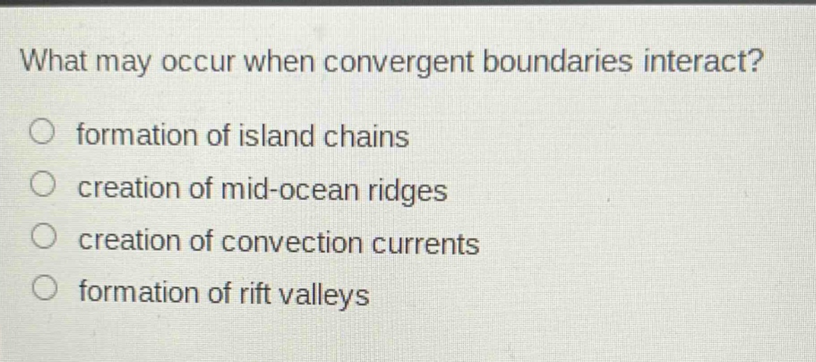 what may occur when convergent boundaries interact?\n○ formation of island chains\n○ creation of mid - ocean ridges\n○ creation of convection currents\n○ formation of rift valleys