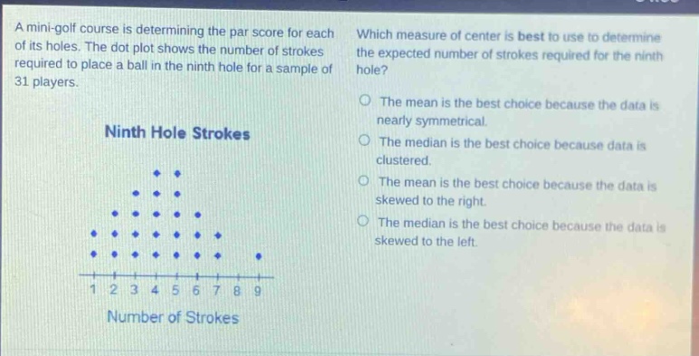 a mini - golf course is determining the par score for each of its holes. the dot plot shows the number of strokes required to place a ball in the ninth hole for a sample of 31 players. which measure of center is best to use to determine the expected number of strokes required for the ninth hole? ninth hole strokes the mean is the best choice because the data is nearly symmetrical. the median is the best choice because data is clustered. the mean is the best choice because the data is skewed to the right. the median is the best choice because the data is skewed to the left. 1 2 3 4 5 6 7 8 9 number of strokes