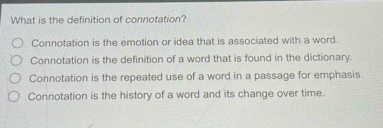 what is the definition of connotation?\nconnotation is the emotion or idea that is associated with a word.\nconnotation is the definition of a word that is found in the dictionary.\nconnotation is the repeated use of a word in a passage for emphasis.\nconnotation is the history of a word and its change over time.