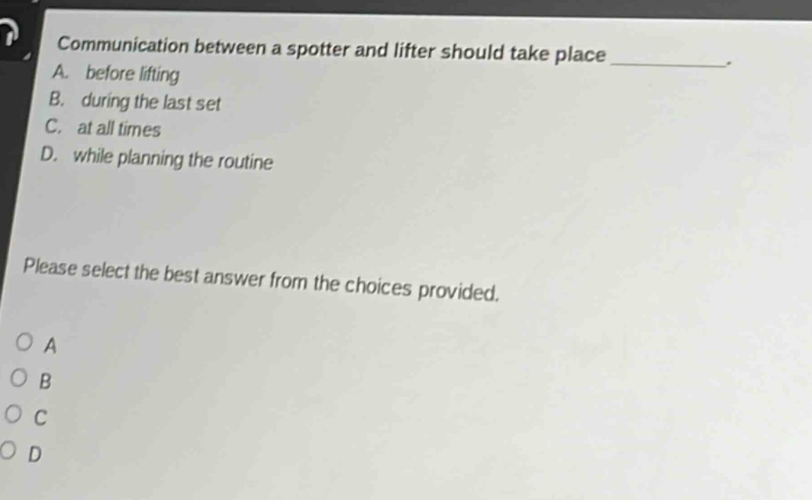 communication between a spotter and lifter should take place ________. a. before lifting b. during the last set c. at all times d. while planning the routine please select the best answer from the choices provided. o a o b o c o d