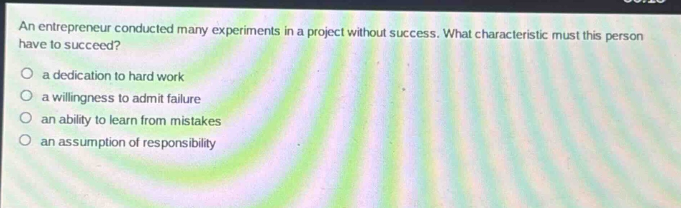 an entrepreneur conducted many experiments in a project without success. what characteristic must this person have to succeed?\n○ a dedication to hard work\n○ a willingness to admit failure\n○ an ability to learn from mistakes\n○ an assumption of responsibility