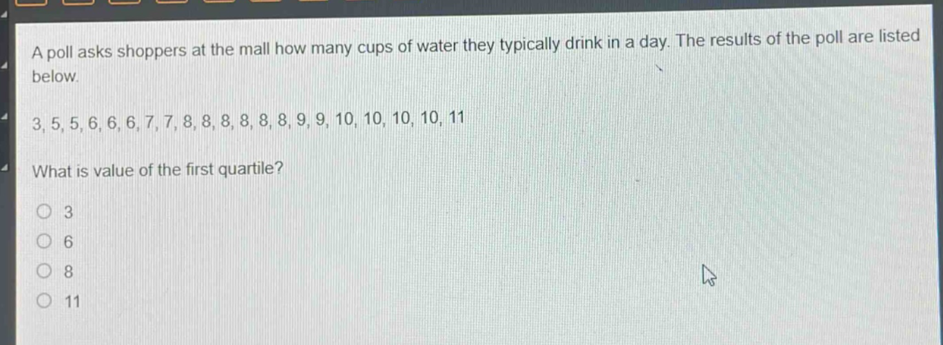 a poll asks shoppers at the mall how many cups of water they typically drink in a day. the results of the poll are listed below.\n3, 5, 5, 6, 6, 6, 7, 7, 8, 8, 8, 8, 8, 8, 9, 9, 10, 10, 10, 10, 11\nwhat is value of the first quartile?\n3\n6\n8\n11