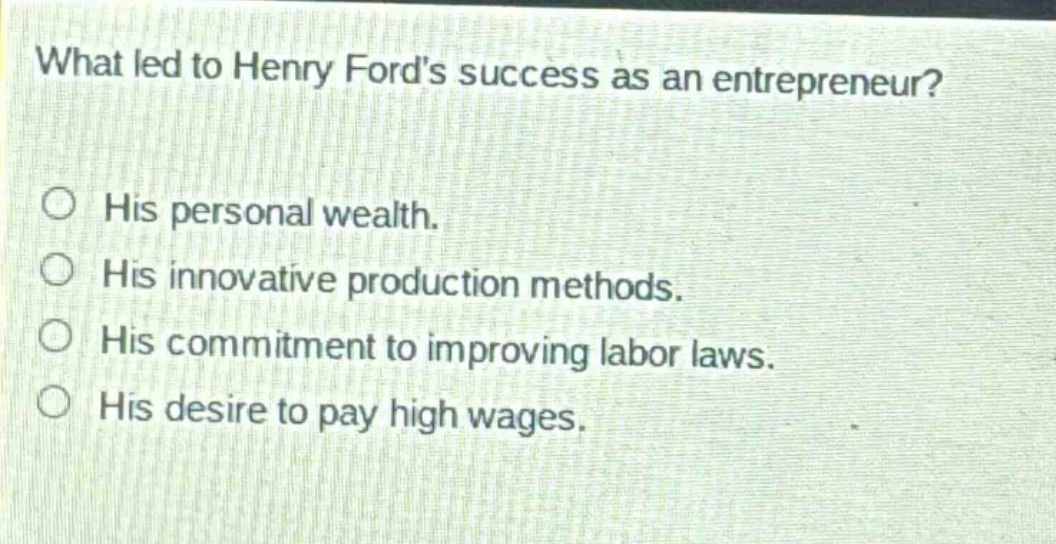 what led to henry fords success as an entrepreneur?\n○ his personal wealth.\n○ his innovative production methods.\n○ his commitment to improving labor laws.\n○ his desire to pay high wages.