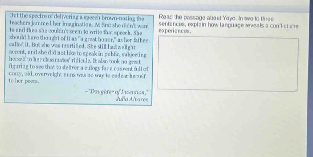 but the spectre of delivering a speech brown - nosing the teachers jammed her imagination. at first she didnt want to and then she couldnt seem to write that speech. she should have thought of it as \a great honor,\ as her father called it. but she was mortified. she still had a slight accent, and she did not like to speak in public, subjecting herself to her classmates ridicule. it also took no great figuring to see that to deliver a eulogy for a convent full of crazy, old, overweight nuns was no way to endear herself to her peers. - \daughter of invention,\ julia alvarez\nread the passage about yoyo. in two to three sentences, explain how language reveals a conflict she experiences.
