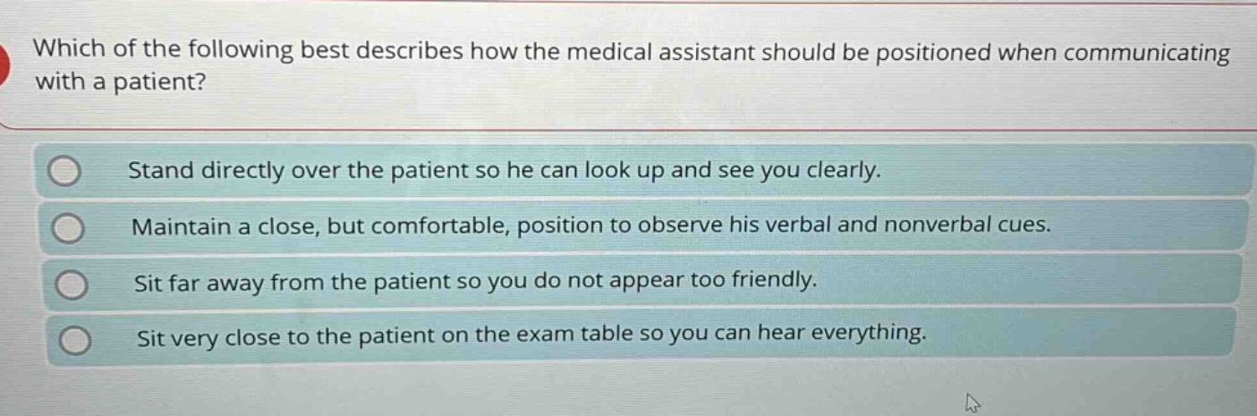 which of the following best describes how the medical assistant should be positioned when communicating with a patient?\nstand directly over the patient so he can look up and see you clearly.\nmaintain a close, but comfortable, position to observe his verbal and nonverbal cues.\nsit far away from the patient so you do not appear too friendly.\nsit very close to the patient on the exam table so you can hear everything.