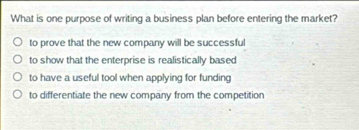 what is one purpose of writing a business plan before entering the market?\no to prove that the new company will be successful\no to show that the enterprise is realistically based\no to have a useful tool when applying for funding\no to differentiate the new company from the competition