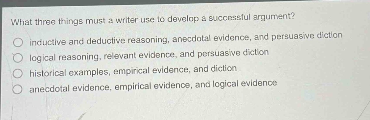 what three things must a writer use to develop a successful argument?\ninductive and deductive reasoning, anecdotal evidence, and persuasive diction\nlogical reasoning, relevant evidence, and persuasive diction\nhistorical examples, empirical evidence, and diction\nanecdotal evidence, empirical evidence, and logical evidence