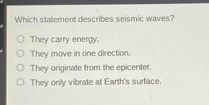 which statement describes seismic waves?\nthey carry energy.\nthey move in one direction.\nthey originate from the epicenter.\nthey only vibrate at earths surface.
