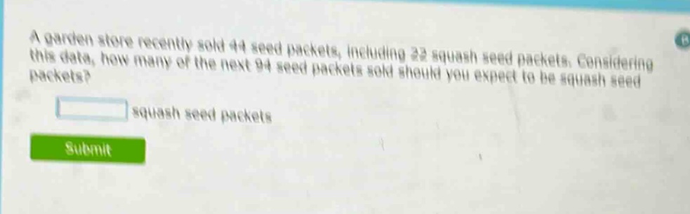 a garden store recently sold 44 seed packets, including 22 squash seed packets. considering this data, how many of the next 94 seed packets sold should you expect to be squash seed packets?\n\nblank squash seed packets