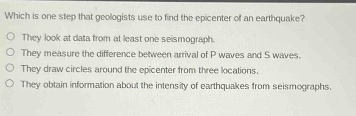which is one step that geologists use to find the epicenter of an earthquake?\nthey look at data from at least one seismograph.\nthey measure the difference between arrival of p waves and s waves.\nthey draw circles around the epicenter from three locations.\nthey obtain information about the intensity of earthquakes from seismographs.