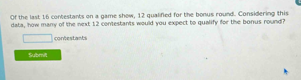 of the last 16 contestants on a game show, 12 qualified for the bonus round. considering this data, how many of the next 12 contestants would you expect to qualify for the bonus round? contestants