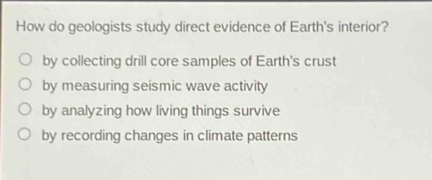 how do geologists study direct evidence of earths interior?\nby collecting drill core samples of earths crust\nby measuring seismic wave activity\nby analyzing how living things survive\nby recording changes in climate patterns