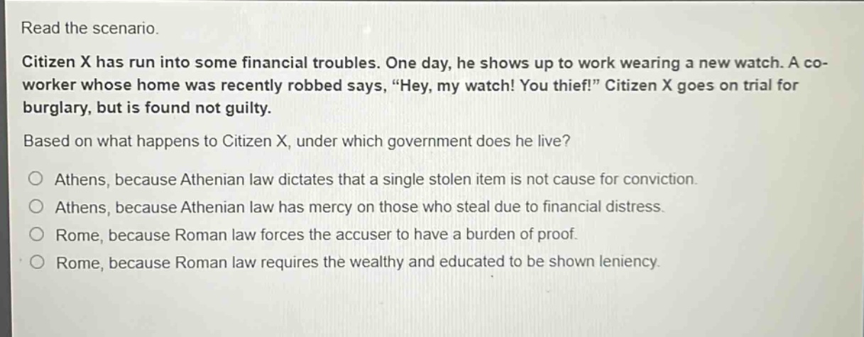 read the scenario.\ncitizen x has run into some financial troubles. one day, he shows up to work wearing a new watch. a co - worker whose home was recently robbed says, “hey, my watch! you thief!” citizen x goes on trial for burglary, but is found not guilty.\nbased on what happens to citizen x, under which government does he live?\no athens, because athenian law dictates that a single stolen item is not cause for conviction.\no athens, because athenian law has mercy on those who steal due to financial distress.\no rome, because roman law forces the accuser to have a burden of proof.\no rome, because roman law requires the wealthy and educated to be shown leniency.