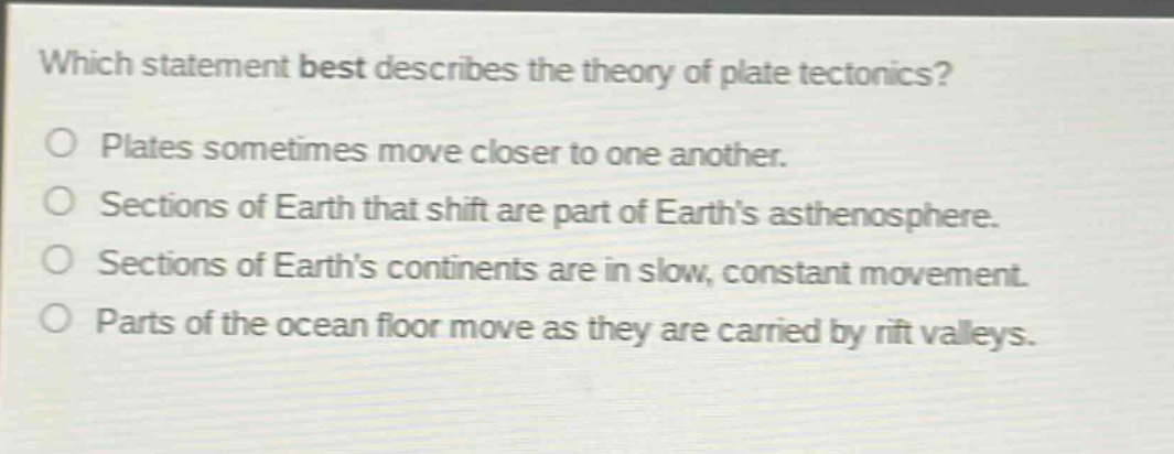 which statement best describes the theory of plate tectonics?\nplates sometimes move closer to one another.\nsections of earth that shift are part of earths asthenosphere.\nsections of earths continents are in slow, constant movement.\nparts of the ocean floor move as they are carried by rift valleys.
