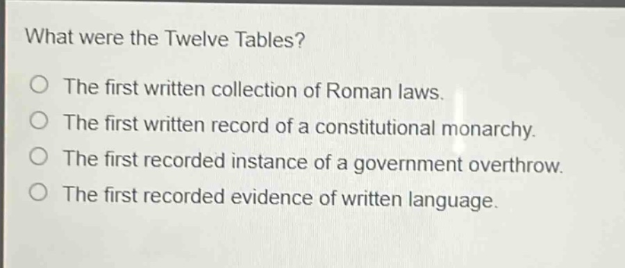 what were the twelve tables?\nthe first written collection of roman laws.\nthe first written record of a constitutional monarchy.\nthe first recorded instance of a government overthrow.\nthe first recorded evidence of written language.
