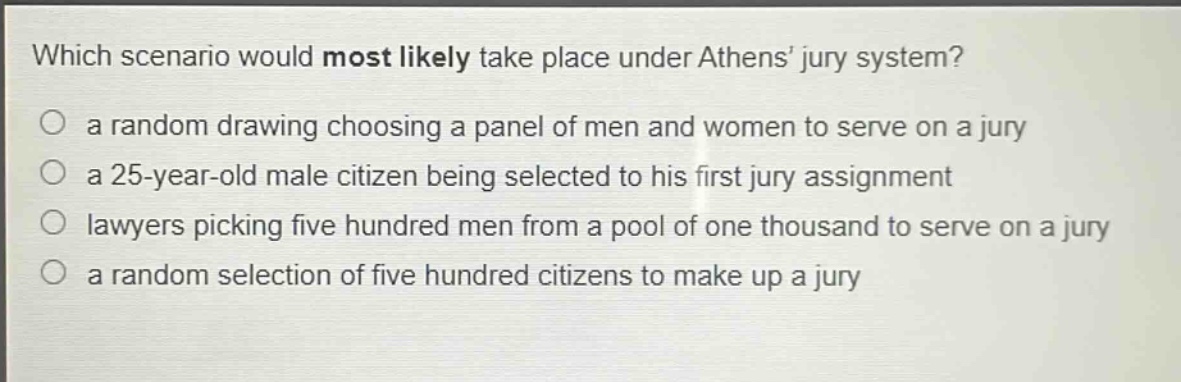 which scenario would most likely take place under athens jury system?\n a random drawing choosing a panel of men and women to serve on a jury\n a 25 - year - old male citizen being selected to his first jury assignment\n lawyers picking five hundred men from a pool of one thousand to serve on a jury\n a random selection of five hundred citizens to make up a jury