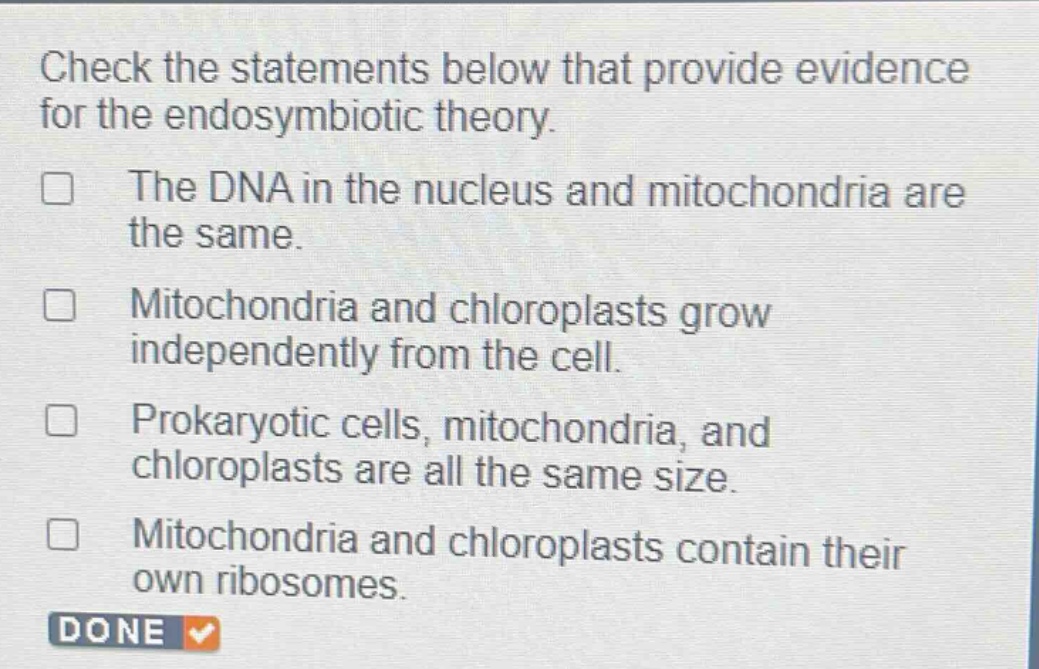 check the statements below that provide evidence for the endosymbiotic theory.\nthe dna in the nucleus and mitochondria are the same.\nmitochondria and chloroplasts grow independently from the cell.\nprokaryotic cells, mitochondria, and chloroplasts are all the same size.\nmitochondria and chloroplasts contain their own ribosomes.