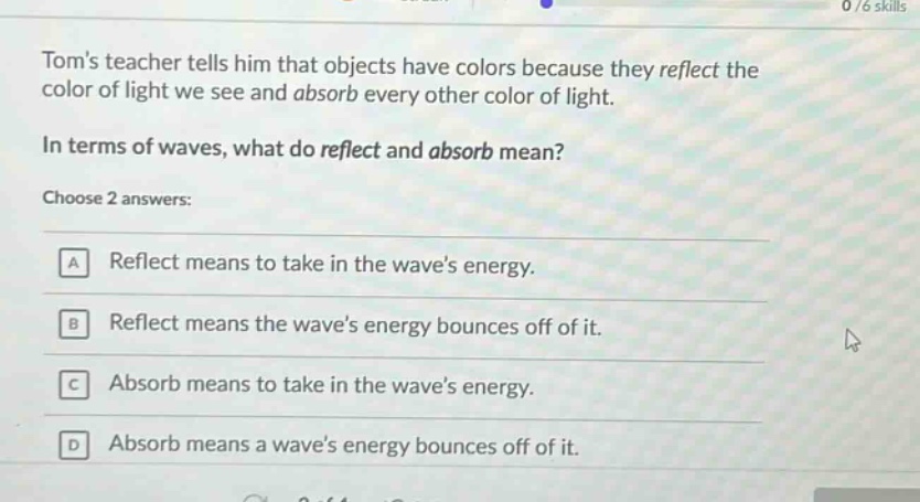 toms teacher tells him that objects have colors because they reflect the color of light we see and absorb every other color of light.\nin terms of waves, what do reflect and absorb mean?\nchoose 2 answers:\na reflect means to take in the waves energy.\nb reflect means the waves energy bounces off of it.\nc absorb means to take in the waves energy.\nd absorb means a waves energy bounces off of it.