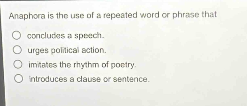 anaphora is the use of a repeated word or phrase that\nconcludes a speech.\nurges political action.\nimitates the rhythm of poetry.\nintroduces a clause or sentence.