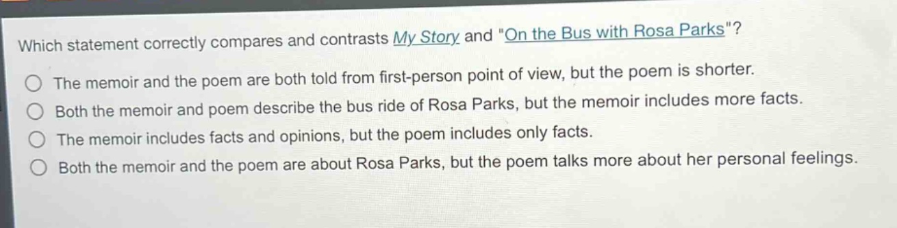 which statement correctly compares and contrasts my story and \on the bus with rosa parks\?\nthe memoir and the poem are both told from first - person point of view, but the poem is shorter.\nboth the memoir and poem describe the bus ride of rosa parks, but the memoir includes more facts.\nthe memoir includes facts and opinions, but the poem includes only facts.\nboth the memoir and the poem are about rosa parks, but the poem talks more about her personal feelings.