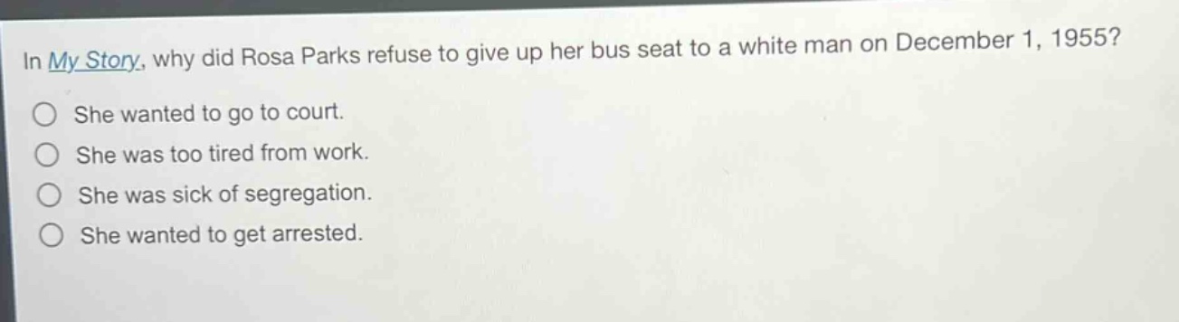 in my story, why did rosa parks refuse to give up her bus seat to a white man on december 1, 1955?\nshe wanted to go to court.\nshe was too tired from work.\nshe was sick of segregation.\nshe wanted to get arrested.
