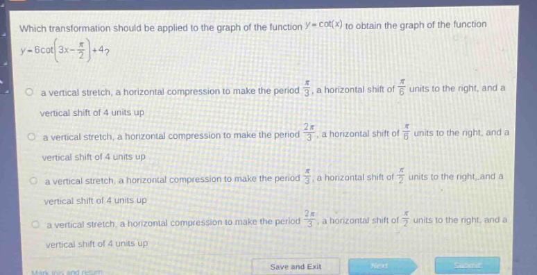 which transformation should be applied to the graph of the function (y = cot(x)) to obtain the graph of the function (y = 6cot(3x-\frac{pi}{2})+4)?\n a vertical stretch, a horizontal compression to make the period (\frac{pi}{3}), a horizontal shift of (\frac{pi}{6}) units to the right, and a vertical shift of 4 units up\n a vertical stretch, a horizontal compression to make the period (\frac{2pi}{3}), a horizontal shift of (\frac{pi}{6}) units to the right, and a vertical shift of 4 units up\n a vertical stretch, a horizontal compression to make the period (\frac{pi}{3}), a horizontal shift of (\frac{pi}{2}) units to the right, and a vertical shift of 4 units up\n a vertical stretch, a horizontal compression to make the period (\frac{2pi}{3}), a horizontal shift of (\frac{pi}{2}) units to the right, and a vertical shift of 4 units up