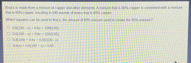 brass is made from a mixture of copper and other elements. a mixture that is 80% copper is combined with a mixture that is 60% copper, resulting in 100 pounds of brass that is 65% copper. which equation can be used to find x, the amount of 60% mixture used to create the 65% mixture? 0.8(100 - x)+0.6x = 100(0.65) 0.6(100 - x)+0.8x = 100(0.65) 0.8(100)+0.6x = 0.65(100 - x) 0.6(x)+0.8(100 + x)=0.65