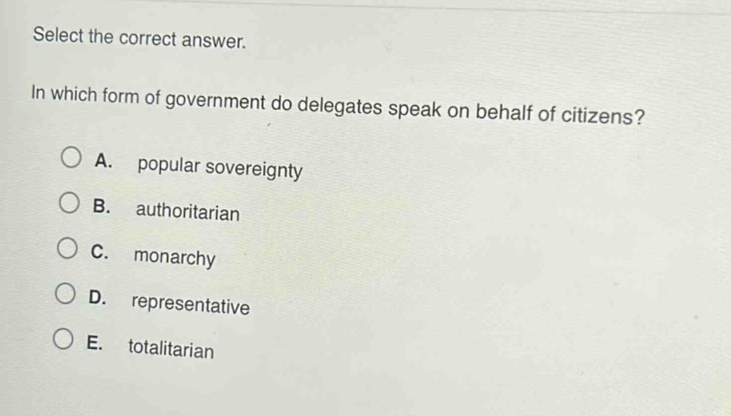 select the correct answer.\nin which form of government do delegates speak on behalf of citizens?\na. popular sovereignty\nb. authoritarian\nc. monarchy\nd. representative\ne. totalitarian