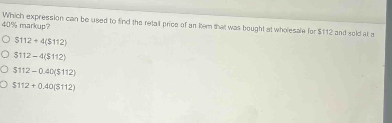 which expression can be used to find the retail price of an item that was bought at wholesale for $112 and sold at a 40% markup?\n$112 + 4($112)\n$112 - 4($112)\n$112 - 0.40($112)\n$112 + 0.40($112)
