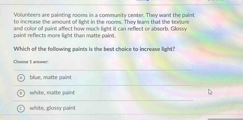 volunteers are painting rooms in a community center. they want the paint to increase the amount of light in the rooms. they learn that the texture and color of paint affect how much light it can reflect or absorb. glossy paint reflects more light than matte paint. which of the following paints is the best choice to increase light? choose 1 answer: a blue, matte paint b white, matte paint c white, glossy paint