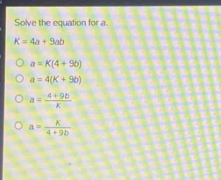 solve the equation for a.\nk = 4a + 9ab\n○ a = k(4 + 9b)\n○ a = 4(k + 9b)\n○ a = \\frac{4 + 9b}{k}\n○ a = \\frac{k}{4 + 9b}