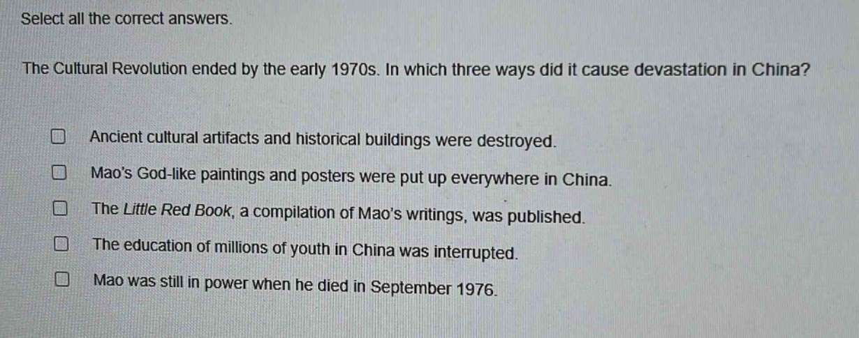 select all the correct answers.\nthe cultural revolution ended by the early 1970s. in which three ways did it cause devastation in china?\n□ ancient cultural artifacts and historical buildings were destroyed.\n□ maos god - like paintings and posters were put up everywhere in china.\n□ the little red book, a compilation of maos writings, was published.\n□ the education of millions of youth in china was interrupted.\n□ mao was still in power when he died in september 1976.